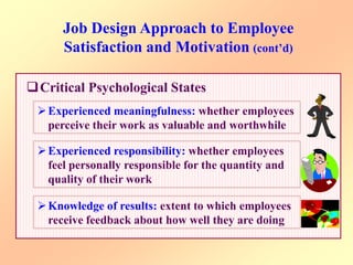 Job Design Approach to Employee
Satisfaction and Motivation (cont’d)
Critical Psychological States
Experienced meaningfulness: whether employees
perceive their work as valuable and worthwhile
Experienced responsibility: whether employees
feel personally responsible for the quantity and
quality of their work
Knowledge of results: extent to which employees
receive feedback about how well they are doing
 