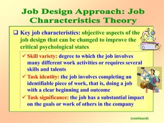  Key job characteristics: objective aspects of the
job design that can be changed to improve the
critical psychological states
(continued)
 Skill variety: degree to which the job involves
many different work activities or requires several
skills and talents
 Task identity: the job involves completing an
identifiable piece of work, that is, doing a job
with a clear beginning and outcome
 Task significance: the job has a substantial impact
on the goals or work of others in the company
 