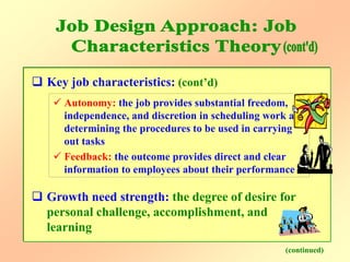  Key job characteristics: (cont’d)
 Autonomy: the job provides substantial freedom,
independence, and discretion in scheduling work and
determining the procedures to be used in carrying
out tasks
 Feedback: the outcome provides direct and clear
information to employees about their performance
(continued)
 Growth need strength: the degree of desire for
personal challenge, accomplishment, and
learning
 
