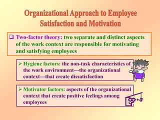  Two-factor theory: two separate and distinct aspects
of the work context are responsible for motivating
and satisfying employees
 Hygiene factors: the non-task characteristics of
the work environment—the organizational
context—that create dissatisfaction
 Motivator factors: aspects of the organizational
context that create positive feelings among
employees
 