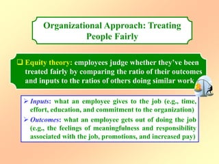 Organizational Approach: Treating
People Fairly
 Equity theory: employees judge whether they’ve been
treated fairly by comparing the ratio of their outcomes
and inputs to the ratios of others doing similar work
 Inputs: what an employee gives to the job (e.g., time,
effort, education, and commitment to the organization)
 Outcomes: what an employee gets out of doing the job
(e.g., the feelings of meaningfulness and responsibility
associated with the job, promotions, and increased pay)
 