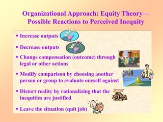 Organizational Approach: Equity Theory—
Possible Reactions to Perceived Inequity
 Increase outputs
 Decrease outputs
 Change compensation (outcome) through
legal or other actions
 Modify comparison by choosing another
person or group to evaluate oneself against
 Distort reality by rationalizing that the
inequities are justified
 Leave the situation (quit job)
 