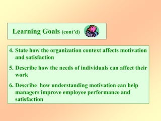 4. State how the organization context affects motivation
and satisfaction
5. Describe how the needs of individuals can affect their
work
6. Describe how understanding motivation can help
managers improve employee performance and
satisfaction
Learning Goals (cont’d)
 