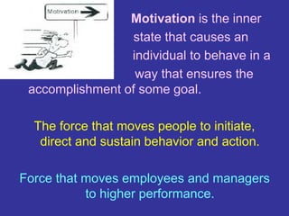 Motivation is the inner
state that causes an
individual to behave in a
way that ensures the
accomplishment of some goal.
The force that moves people to initiate,
direct and sustain behavior and action.
Force that moves employees and managers
to higher performance.
 