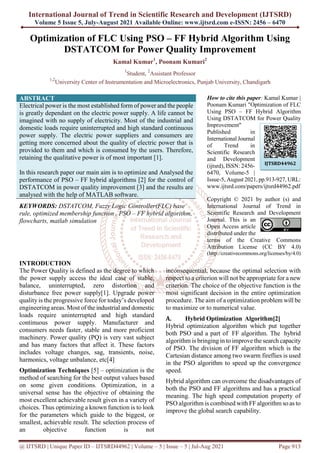 International Journal of Trend in Scientific Research and Development (IJTSRD)
Volume 5 Issue 5, July-August 2021 Available Online: www.ijtsrd.com e-ISSN: 2456 – 6470
@ IJTSRD | Unique Paper ID – IJTSRD44962 | Volume – 5 | Issue – 5 | Jul-Aug 2021 Page 913
Optimization of FLC Using PSO – FF Hybrid Algorithm Using
DSTATCOM for Power Quality Improvement
Kamal Kumar1
, Poonam Kumari2
1
Student, 2
Assistant Professor
1,2
University Center of Instrumentation and Microelectronics, Punjab University, Chandigarh
ABSTRACT
Electrical power is the most established form of power and the people
is greatly dependant on the electric power supply. A life cannot be
imagined with no supply of electricity. Most of the industrial and
domestic loads require uninterrupted and high standard continuous
power supply. The electric power suppliers and consumers are
getting more concerned about the quality of electric power that is
provided to them and which is consumed by the users. Therefore,
retaining the qualitative power is of most important [1].
In this research paper our main aim is to optimize and Analysed the
performance of PSO – FF hybrid algorithms [2] for the control of
DSTATCOM in power quality improvement [3] and the results are
analysed with the help of MATLAB software.
KEYWORDS: DSTATCOM, Fuzzy Logic Controller(FLC) base
rule, optimized membership function , PSO – FF hybrid algorithm,
flowcharts, matlab simulation
How to cite this paper: Kamal Kumar |
Poonam Kumari "Optimization of FLC
Using PSO – FF Hybrid Algorithm
Using DSTATCOM for Power Quality
Improvement"
Published in
International Journal
of Trend in
Scientific Research
and Development
(ijtsrd), ISSN: 2456-
6470, Volume-5 |
Issue-5, August 2021, pp.913-927, URL:
www.ijtsrd.com/papers/ijtsrd44962.pdf
Copyright © 2021 by author (s) and
International Journal of Trend in
Scientific Research and Development
Journal. This is an
Open Access article
distributed under the
terms of the Creative Commons
Attribution License (CC BY 4.0)
(http://creativecommons.org/licenses/by/4.0)
INTRODUCTION
The Power Quality is defined as the degree to which
the power supply access the ideal case of stable,
balance, uninterrupted, zero distortion and
disturbance free power supply[1]. Upgrade power
quality is the progressive force for today’s developed
engineering areas. Most of the industrial and domestic
loads require uninterrupted and high standard
continuous power supply. Manufacturer and
consumers needs faster, stable and more proficient
machinery. Power quality (PQ) is very vast subject
and has many factors that affect it. These factors
includes voltage changes, sag, transients, noise,
harmonics, voltage unbalance, etc[4]
Optimization Techniques [5] – optimization is the
method of searching for the best output values based
on some given conditions. Optimization, in a
universal sense has the objective of obtaining the
most excellent achievable result given in a variety of
choices. Thus optimizing a known function is to look
for the parameters which guide to the biggest, or
smallest, achievable result. The selection process of
an objective function is not
inconsequential, because the optimal selection with
respect to a criterion will not be appropriate for a new
criterion. The choice of the objective function is the
most significant decision in the entire optimization
procedure. The aim of a optimization problem will be
to maximize or to numerical value.
A. Hybrid Optimization Algorithm[2]
Hybrid optimization algorithm which put together
both PSO and a part of FF algorithm. The hybrid
algorithm is bringingin to improve the search capacity
of PSO. The division of FF algorithm which is the
Cartesian distance among two swarm fireflies is used
in the PSO algorithm to speed up the convergence
speed.
Hybrid algorithm can overcome the disadvantages of
both the PSO and FF algorithms and has a practical
meaning. The high speed computation property of
PSO algorithm is combined with FF algorithm so as to
improve the global search capability.
IJTSRD44962
 