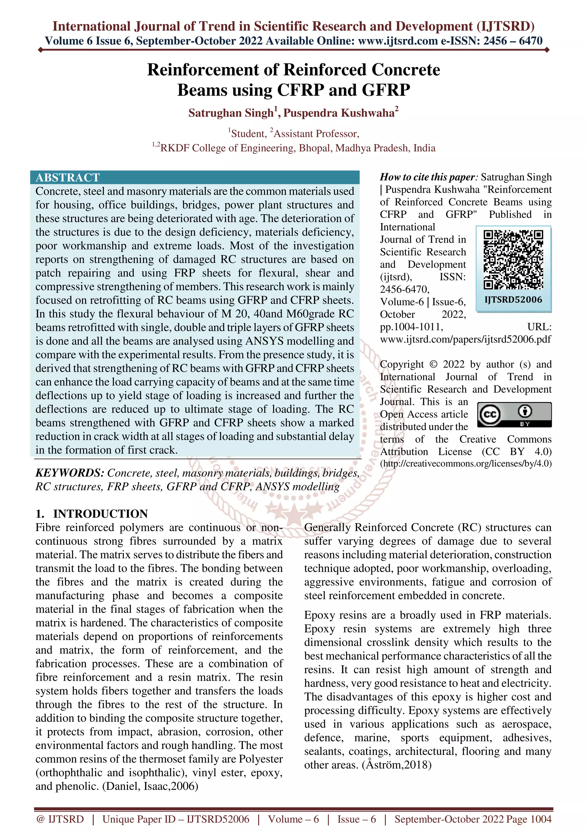 International Journal of Trend in Scientific Research and Development (IJTSRD)
Volume 6 Issue 6, September-October 2022 Available Online: www.ijtsrd.com e-ISSN: 2456 – 6470
@ IJTSRD | Unique Paper ID – IJTSRD52006 | Volume – 6 | Issue – 6 | September-October 2022 Page 1004
Reinforcement of Reinforced Concrete
Beams using CFRP and GFRP
Satrughan Singh1
, Puspendra Kushwaha2
1
Student, 2
Assistant Professor,
1,2
RKDF College of Engineering, Bhopal, Madhya Pradesh, India
ABSTRACT
Concrete, steel and masonry materials are the common materials used
for housing, office buildings, bridges, power plant structures and
these structures are being deteriorated with age. The deterioration of
the structures is due to the design deficiency, materials deficiency,
poor workmanship and extreme loads. Most of the investigation
reports on strengthening of damaged RC structures are based on
patch repairing and using FRP sheets for flexural, shear and
compressive strengthening of members. This research work is mainly
focused on retrofitting of RC beams using GFRP and CFRP sheets.
In this study the flexural behaviour of M 20, 40and M60grade RC
beams retrofitted with single, double and triple layers of GFRP sheets
is done and all the beams are analysed using ANSYS modelling and
compare with the experimental results. From the presence study, it is
derived that strengthening of RC beams with GFRP and CFRP sheets
can enhance the load carrying capacity of beams and at the same time
deflections up to yield stage of loading is increased and further the
deflections are reduced up to ultimate stage of loading. The RC
beams strengthened with GFRP and CFRP sheets show a marked
reduction in crack width at all stages of loading and substantial delay
in the formation of first crack.
KEYWORDS: Concrete, steel, masonry materials, buildings, bridges,
RC structures, FRP sheets, GFRP and CFRP, ANSYS modelling
How to cite this paper: Satrughan Singh
| Puspendra Kushwaha "Reinforcement
of Reinforced Concrete Beams using
CFRP and GFRP" Published in
International
Journal of Trend in
Scientific Research
and Development
(ijtsrd), ISSN:
2456-6470,
Volume-6 | Issue-6,
October 2022,
pp.1004-1011, URL:
www.ijtsrd.com/papers/ijtsrd52006.pdf
Copyright © 2022 by author (s) and
International Journal of Trend in
Scientific Research and Development
Journal. This is an
Open Access article
distributed under the
terms of the Creative Commons
Attribution License (CC BY 4.0)
(http://creativecommons.org/licenses/by/4.0)
1. INTRODUCTION
Fibre reinforced polymers are continuous or non-
continuous strong fibres surrounded by a matrix
material. The matrix serves to distribute the fibers and
transmit the load to the fibres. The bonding between
the fibres and the matrix is created during the
manufacturing phase and becomes a composite
material in the final stages of fabrication when the
matrix is hardened. The characteristics of composite
materials depend on proportions of reinforcements
and matrix, the form of reinforcement, and the
fabrication processes. These are a combination of
fibre reinforcement and a resin matrix. The resin
system holds fibers together and transfers the loads
through the fibres to the rest of the structure. In
addition to binding the composite structure together,
it protects from impact, abrasion, corrosion, other
environmental factors and rough handling. The most
common resins of the thermoset family are Polyester
(orthophthalic and isophthalic), vinyl ester, epoxy,
and phenolic. (Daniel, Isaac,2006)
Generally Reinforced Concrete (RC) structures can
suffer varying degrees of damage due to several
reasons including material deterioration, construction
technique adopted, poor workmanship, overloading,
aggressive environments, fatigue and corrosion of
steel reinforcement embedded in concrete.
Epoxy resins are a broadly used in FRP materials.
Epoxy resin systems are extremely high three
dimensional crosslink density which results to the
best mechanical performance characteristics of all the
resins. It can resist high amount of strength and
hardness, very good resistance to heat and electricity.
The disadvantages of this epoxy is higher cost and
processing difficulty. Epoxy systems are effectively
used in various applications such as aerospace,
defence, marine, sports equipment, adhesives,
sealants, coatings, architectural, flooring and many
other areas. (Åström,2018)
IJTSRD52006
 