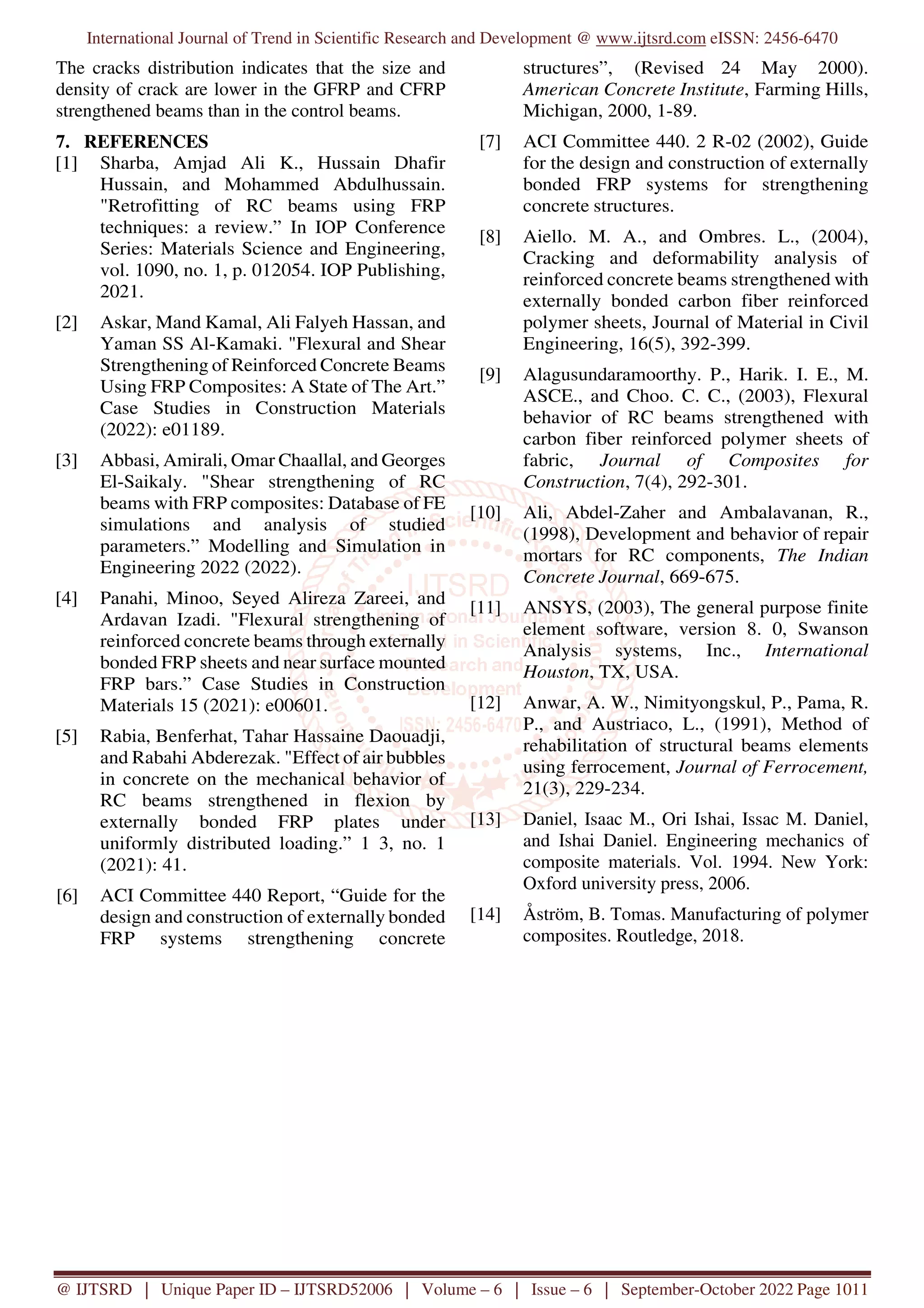 International Journal of Trend in Scientific Research and Development @ www.ijtsrd.com eISSN: 2456-6470
@ IJTSRD | Unique Paper ID – IJTSRD52006 | Volume – 6 | Issue – 6 | September-October 2022 Page 1011
The cracks distribution indicates that the size and
density of crack are lower in the GFRP and CFRP
strengthened beams than in the control beams.
7. REFERENCES
[1] Sharba, Amjad Ali K., Hussain Dhafir
Hussain, and Mohammed Abdulhussain.
"Retrofitting of RC beams using FRP
techniques: a review.” In IOP Conference
Series: Materials Science and Engineering,
vol. 1090, no. 1, p. 012054. IOP Publishing,
2021.
[2] Askar, Mand Kamal, Ali Falyeh Hassan, and
Yaman SS Al-Kamaki. "Flexural and Shear
Strengthening of Reinforced Concrete Beams
Using FRP Composites: A State of The Art.”
Case Studies in Construction Materials
(2022): e01189.
[3] Abbasi, Amirali, Omar Chaallal, and Georges
El-Saikaly. "Shear strengthening of RC
beams with FRP composites: Database of FE
simulations and analysis of studied
parameters.” Modelling and Simulation in
Engineering 2022 (2022).
[4] Panahi, Minoo, Seyed Alireza Zareei, and
Ardavan Izadi. "Flexural strengthening of
reinforced concrete beams through externally
bonded FRP sheets and near surface mounted
FRP bars.” Case Studies in Construction
Materials 15 (2021): e00601.
[5] Rabia, Benferhat, Tahar Hassaine Daouadji,
and Rabahi Abderezak. "Effect of air bubbles
in concrete on the mechanical behavior of
RC beams strengthened in flexion by
externally bonded FRP plates under
uniformly distributed loading.” 1 3, no. 1
(2021): 41.
[6] ACI Committee 440 Report, “Guide for the
design and construction of externally bonded
FRP systems strengthening concrete
structures”, (Revised 24 May 2000).
American Concrete Institute, Farming Hills,
Michigan, 2000, 1-89.
[7] ACI Committee 440. 2 R-02 (2002), Guide
for the design and construction of externally
bonded FRP systems for strengthening
concrete structures.
[8] Aiello. M. A., and Ombres. L., (2004),
Cracking and deformability analysis of
reinforced concrete beams strengthened with
externally bonded carbon fiber reinforced
polymer sheets, Journal of Material in Civil
Engineering, 16(5), 392-399.
[9] Alagusundaramoorthy. P., Harik. I. E., M.
ASCE., and Choo. C. C., (2003), Flexural
behavior of RC beams strengthened with
carbon fiber reinforced polymer sheets of
fabric, Journal of Composites for
Construction, 7(4), 292-301.
[10] Ali, Abdel-Zaher and Ambalavanan, R.,
(1998), Development and behavior of repair
mortars for RC components, The Indian
Concrete Journal, 669-675.
[11] ANSYS, (2003), The general purpose finite
element software, version 8. 0, Swanson
Analysis systems, Inc., International
Houston, TX, USA.
[12] Anwar, A. W., Nimityongskul, P., Pama, R.
P., and Austriaco, L., (1991), Method of
rehabilitation of structural beams elements
using ferrocement, Journal of Ferrocement,
21(3), 229-234.
[13] Daniel, Isaac M., Ori Ishai, Issac M. Daniel,
and Ishai Daniel. Engineering mechanics of
composite materials. Vol. 1994. New York:
Oxford university press, 2006.
[14] Åström, B. Tomas. Manufacturing of polymer
composites. Routledge, 2018.
 