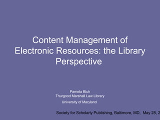 Content Management of
Electronic Resources: the Library
           Perspective


                  Pamela Bluh
          Thurgood Marshall Law Library
             University of Maryland


          Society for Scholarly Publishing, Baltimore, MD, May 28, 2
 