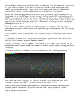 After two weeks of consolidation of recent gains (Oct 3rd2011-February 1, 2012) in stock prices, Canadian and
U.S. stock markets indexes are showing signs of resumption of uptrend. Some positive figures i.e. LEI
(Leading Economic Indicator indicator = advanced) in the U.S. grew 0.5% in December followed by an
increase of 0.4% in January signaling sustained expansion of Canada's No. 1 trading partner.

Germany and France have announced economic figures above expectations. These ”rear view mirror'”type
indicators such as German GDP (gross domestic product for the fourth quarter-2011) registered a contraction
of 0.2% vs. expectations of -0.3%. However, a survey of European Center for Economic Research ZEW shows
that German investor confidence took a leap up to the highest level in last 10 months. Furthermore the second
largest economy in Europe, namely France published GDP +0.2% for the fourth quarter 2011. Experts were
expecting a contraction of 0.2%.

The president of the ECB (European Central Bank) Mario Draghi said that while European figures show
negative trends of economic pace last quarter, there are however signs of stabilization at a rate below average
but positive.

In Japan and China, the two governments have taken vigorous measures to inject liquidity into the financial
sector.

As such we have for the first time all the ingredients necessary for a spectacular assault of previous stock
peaks. It is time to overweight equities in investment portfolios.

Considering that Canada’s U.S counterpart the S & P 500 hasfully recovered the decline started in late April
2011 and the Canadian currency is also risingCanadian securities are likely to become increasingly popular on
a global scale.

The likelihood of increases past the previouspeak achieved on April 5, 2011 seems highly probable..




In this context S&P TSX is showing signs of “readiness” to resume the uptrend with the sights set on
exceeding the previous high (14,279). This would represent an increase of 14.55%.

Among the better known Canadian companies with more significant upside potential SNC Lavalin, CGI,
Descartes Systems, Canadian Tire, Tim Hortons, Vista Gold display positive technical buy signals.

I wish you all profitable investments.
 