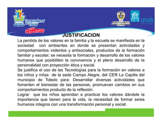 JUSTIFICACION
La perdida de los valores en la familia y la escuela se manifiesta en la
sociedad con ambientes en donde se presentan actividades y
comportamientos violentos y antisociales, productos de la formación
familiar y escolar; se necesita la formación y desarrollo de los valores
humanos que posibiliten la convivencia y el pleno desarrollo de la
personalidad con proyección ética y social.
Se justifica el uso de las Tecnologías para la formación en valores a
los niños y niñas de la sede Campo Alegre, del CER La Capilla del
municipio de Toledo para: Desarrollar diversas actividades que
fomenten el bienestar de las personas, promuevan cambios en sus
comportamientos producto de la reflexión.
Lograr que los niños aprendan a practicar los valores dándole la
importancia que tienen para la vida, la necesidad de formar seres
humanos íntegros con una transformación personal y social.
 
