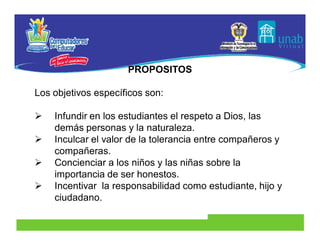 PROPOSITOS

Los objetivos específicos son:

   Infundir en los estudiantes el respeto a Dios, las
    demás personas y la naturaleza.
   Inculcar el valor de la tolerancia entre compañeros y
    compañeras.
   Concienciar a los niños y las niñas sobre la
    importancia de ser honestos.
   Incentivar la responsabilidad como estudiante, hijo y
    ciudadano.
 