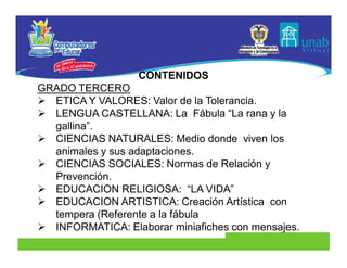 CONTENIDOS
GRADO TERCERO
 ETICA Y VALORES: Valor de la Tolerancia.
 LENGUA CASTELLANA: La Fábula “La rana y la
  gallina”.
 CIENCIAS NATURALES: Medio donde viven los
  animales y sus adaptaciones.
 CIENCIAS SOCIALES: Normas de Relación y
  Prevención.
 EDUCACION RELIGIOSA: “LA VIDA”
 EDUCACION ARTISTICA: Creación Artística con
  tempera (Referente a la fábula
 INFORMATICA: Elaborar miniafiches con mensajes.
 