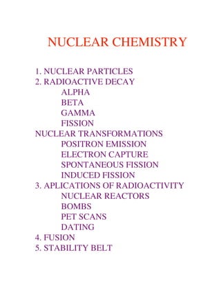 NUCLEAR CHEMISTRY

1. NUCLEAR PARTICLES
2. RADIOACTIVE DECAY
       ALPHA
       BETA
       GAMMA
       FISSION
NUCLEAR TRANSFORMATIONS
       POSITRON EMISSION
       ELECTRON CAPTURE
       SPONTANEOUS FISSION
       INDUCED FISSION
3. APLICATIONS OF RADIOACTIVITY
       NUCLEAR REACTORS
       BOMBS
       PET SCANS
       DATING
4. FUSION
5. STABILITY BELT
 