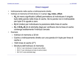 Architettura dei calcolatori a.a. 2007/2008
Direct mapped
• Indirizzamento nelle cache a indirizzamento diretto
• Indirizzo di memoria di N bit diviso in 3 campi: tag, index, offset.
N bit i ifi ti i ( ff t) tt di i di id il i l– NO bit meno significativi (offset) permettono di individuare il singolo
byte della parola nella linea di cache. Se la parola non è indirizzabile
per byte O è uguale a zero
– NI bit (index) per individuare la posizione della linea di cache
– NT = N-NO-NI bit di etichetta (tag) per verificare che la linea di cache
contenga esattamente l’indirizzo cercatocontenga esattamente l indirizzo cercato
• Esempio
– Indirizzi di memoria a 32 bit
– Cache a indirizzamento diretto con una parola di 4 byte per linea di
cache e
1024 linee di cache (210)– 1024 linee di cache (210)
– Struttura dell’indirizzo di memoria:
• Bit 0 e 1 per individuare il singolo byte (offset)
• Bit 2-11 per individuare la linea di cache (index)
• Bit 12-31 come etichetta (tag)
 