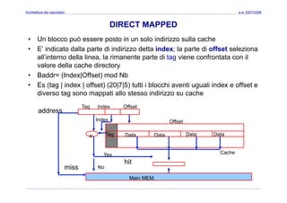 Architettura dei calcolatori a.a. 2007/2008
DIRECT MAPPED
• Un blocco può essere posto in un solo indirizzo sulla cache
• E’ indicato dalla parte di indirizzo detta index; la parte di offset seleziona
ll’i t d ll li l i t t di t i f t t ilall’interno della linea, la rimanente parte di tag viene confrontata con il
valore della cache directory
• Baddr= (Index|Offset) mod Nb( | )
• Es (tag | index | offset) (20|7|5) tutti i blocchi aventi uguali index e offset e
diverso tag sono mappati allo stesso indirizzo su cache
Tag Index Offset
OffsetIndex
address
Tag DataData Data Data= Data
Yes
No
Cache
miss
hit
Main MEM.
 