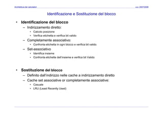 Architettura dei calcolatori a.a. 2007/2008
Identificazione e Sostituzione del blocco
• Identificazione del blocco
– Indirizzamento diretto:
• Calcolo posizione• Calcolo posizione
• Verifica etichetta e verifica bit valido
– Completamente associativo:
• Confronta etichetta in ogni blocco e verifica bit valido• Confronta etichetta in ogni blocco e verifica bit valido
– Set-associativo
• Identifica insieme
• Confronta etichette dell’insieme e verifica bit Valido• Confronta etichette dell insieme e verifica bit Valido
• Sostituzione del bloccoSostituzione del blocco
– Definito dall’indirizzo nelle cache a indirizzamento diretto
– Cache set associative or completamente associative:
C• Casuale
• LRU (Least Recently Used)
 