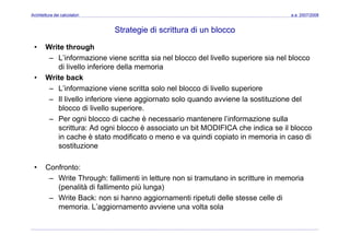 Architettura dei calcolatori a.a. 2007/2008
Strategie di scrittura di un blocco
• Write through
– L’informazione viene scritta sia nel blocco del livello superiore sia nel blocco
di livello inferiore della memoriadi livello inferiore della memoria
• Write back
– L’informazione viene scritta solo nel blocco di livello superiore
– Il livello inferiore viene aggiornato solo quando avviene la sostituzione del
blocco di livello superiore.
– Per ogni blocco di cache è necessario mantenere l’informazione sulla
scrittura: Ad ogni blocco è associato un bit MODIFICA che indica se il blocco
in cache è stato modificato o meno e va quindi copiato in memoria in caso di
sostituzione
• Confronto:
– Write Through: fallimenti in letture non si tramutano in scritture in memoriaWrite Through: fallimenti in letture non si tramutano in scritture in memoria
(penalità di fallimento più lunga)
– Write Back: non si hanno aggiornamenti ripetuti delle stesse celle di
memoria L’aggiornamento avviene una volta solamemoria. L aggiornamento avviene una volta sola
 