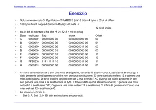 Architettura dei calcolatori a.a. 2007/2008
Esercizio
• Soluzione esercizio 3: Ogni blocco 2 PAROLE (da 16 bit) = 4 byte 2 bit di offset
• 16Kbyte direct mapped (blocchi 4 byte)= 4K sets
• 12 bit di index
• su 24 bit di indirizzo si ha che 24-12-2 = 10 bit di tag
• Dato Indirizzo Tag Index Offset
• A 000000H 0000 0000 00 00 0000 0000 00 00
B 000001H 0000 0000 00 00 0000 0000 00 01• B 000001H 0000 0000 00 00 0000 0000 00 01
• C 000030H 0000 0000 00 00 0000 0011 00 00
• D 004000H 0000 0000 01 00 0000 0000 00 00
• E 004003H 0000 0000 01 00 0000 0000 00 11
• F 000002H 0000 0000 00 00 0000 0000 00 10
• G FF8033H 1111 1111 10 00 0000 0011 00 11
• H 000031H 0000 0000 00 00 0000 0011 00 01
• A viene caricato nel set 0 con una miss obbligatoria, essendo la cache vuota. L’accesso di B trova già il
dato presente quindi genera una hit e non provoca sostituzione. C viene caricato nel set 12 e genera una
miss obbligatoria. D deve essere caricato nel set 0, ma avendo TAG diverso da quello presente in taleg , q p
set, genera una miss e la sostituzione di A/B. E trova il dato quindi abbiamo una hit; F genera una miss
nel set 0 e sostituisce D/E; G genera una miss nel set 12 e sostituisce C; infine H genera anch’esso una
miss nel set 12 e sostituisce G.
• La situazione finale è:La situazione finale è:
• Set 0: F, Set 12: H Gli altri set risultano ancora vuoti.
 