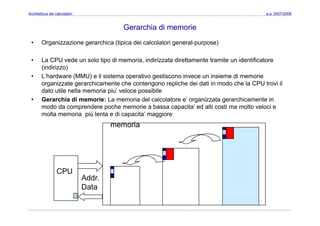 Architettura dei calcolatori a.a. 2007/2008
Gerarchia di memorie
• Organizzazione gerarchica (tipica dei calcolatori general-purpose)
• La CPU vede un solo tipo di memoria, indirizzata direttamente tramite un identificatoreLa CPU vede un solo tipo di memoria, indirizzata direttamente tramite un identificatore
(indirizzo)
• L’hardware (MMU) e il sistema operativo gestiscono invece un insieme di memorie
organizzate gerarchicamente che contengono repliche dei dati in modo che la CPU trovi il
dato utile nella memoria piu’ veloce possibile
• Gerarchia di memorie: La memoria del calcolatore e’ organizzata gerarchicamente in
modo da comprendere poche memorie a bassa capacita’ ed alti costi ma molto veloci e
molta memoria più lenta e di capacita’ maggioremolta memoria più lenta e di capacita’ maggiore
memoria
CPU
Addr.
Data
 