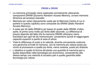 Architettura dei calcolatori a.a. 2007/2008
DRAM e SRAM
• La memoria principale viene realizzata normalmente utilizzando
componenti DRAM (Dynamic Random Access Memory, ovvero memoria
dinamica ad accesso casuale)d a ca ad accesso casua e)
• Memorie più veloci (tipicamente usate per le Memorie Cache di cui si
parlerà in questo capitolo) sono composte da SRAM (Static Random
Access Memory).Access Memory).
• Il costo per bit delle DRAM è più basso di quello delle SRAM; d’altra
parte, le prime sono molto più lente delle seconde. La differenza di
prezzo dipende dal fatto che le memorie DRAM utilizzano menoprezzo dipende dal fatto che le memorie DRAM utilizzano meno
transistori per ogni bit da memorizzare: consentono quindi di raggiungere
capacità superiori a parità di area di silicio.
• Viste le differenze di costo e di velocità diventa conveniente costruire• Viste le differenze di costo e di velocità, diventa conveniente costruire
una gerarchia di livelli di memoria, con la memoria più veloce posta più
vicino al processore e quella più lenta, meno costosa, posta più distante.
• L’obiettivo è quello di fornire all’utente una quantità di memoria pari a• L obiettivo è quello di fornire all utente una quantità di memoria pari a
quella disponibile nella tecnologia più economica, consentendo allo
stesso tempo una velocità di accesso pari a quella garantita dalla
tecnologia più velocetecnologia più veloce
 