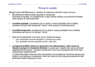 Architettura dei calcolatori a.a. 2007/2008
Principi di Località
Regole base dell'efficienza e’ rendere di massima velocità il caso comune
• Sfruttamento della località spaziale e temporale
Principio di località un programma in ogni istante utilizza una porzione limitata
dello spazio di indirizzamentodello spazio di indirizzamento
• Località spaziale: accedendo ad un dato e’ assai probabile che si debba
accedere ad altri dati localizzati “vicino” nello spazio di indirizzamentoaccedere ad altri dati localizzati vicino nello spazio di indirizzamento
• Località temporale: accedendo ad un dato e’ assai probabile che si debba
riaccedere ad esso in un tempo “vicino”
• Dati che inizialmente si trovano ad un livello più basso
– (loc. temporale) conviene spostarli in memorie più veloci
(l i l ) i t h i d ti i i i– (loc. spaziale) conviene spostare anche i dati vicini
• I programmi NON vedono la gerarchia ma referenziano i dati come se
fossero sempre in memoria centrale ( a parte per i registri che sono nominatip ( p p g
esplicitamente) percio’ bisogna mantenere il più vicino possibile alla CPU dati
utilizzati più recentemente
La gerarchia delle memorie deve prevedere in successione memorie sempre più
larghe e più lente per mantenere i dati nei livelli più alti proporzionatamente allalarghe e più lente per mantenere i dati nei livelli più alti proporzionatamente alla
previsione della frequenza d’uso.
 