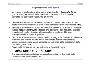 Architettura dei calcolatori a.a. 2007/2008
Organizzazione delle cache
• La memoria cache viene vista come organizzata in blocchi o linee
(cache lines); la minima quantità di informazione che può essere
trasferita fra due livelli è appunto un blocco.as e a a due e è appu o u b occo
• Se il dato richiesto dalla CPU fa parte di uno dei blocchi presenti nella
cache di livello superiore si dice che la richiesta ha avuto successo (hit)cache di livello superiore, si dice che la richiesta ha avuto successo (hit).
• Se invece il dato non si trova nel livello superiore, si dice che la richiesta
fallisce (miss): per trovare il blocco che contiene i dati richiesti, bisogna
accedere al livello inferiore della gerarchia e trasferire il bloccoaccedere al livello inferiore della gerarchia e trasferire il blocco
corrispondente al livello superiore.
• Si indica come frequenza dei successi (hit rate) la frazione di accessi alla
i h h t t il d t d id t l li ll imemoria che hanno trovato il dato desiderato nel livello superiore;
spesso questo valore viene utilizzato come indice delle prestazioni della
memoria gerarchica.
D l t l f d i f lli ti ( i t ) i• Dualmente, la frequenza dei fallimenti (miss rate), pari a
– miss rate = (1.0 – hit rate)
è la frazione di accessi alla memoria che non hanno trovato il datoè la frazione di accessi alla memoria che non hanno trovato il dato
desiderato nel livello superiore.
 