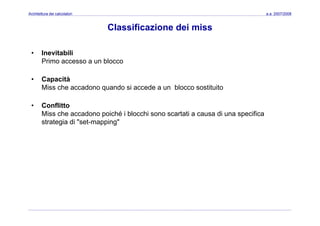 Architettura dei calcolatori a.a. 2007/2008
Classificazione dei miss
• Inevitabili
Primo accesso a un bloccoPrimo accesso a un blocco
• Capacità
Miss che accadono quando si accede a un blocco sostituitoMiss che accadono quando si accede a un blocco sostituito
• Conflitto
Miss che accadono poiché i blocchi sono scartati a causa di una specificaMiss che accadono poiché i blocchi sono scartati a causa di una specifica
strategia di "set-mapping"
 