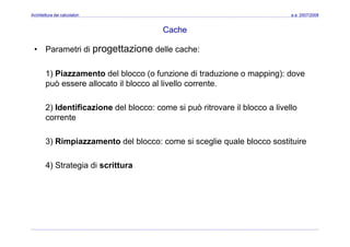 Architettura dei calcolatori a.a. 2007/2008
Cache
• Parametri di progettazione delle cache:
1) Piazzamento del blocco (o funzione di traduzione o mapping): dove
può essere allocato il blocco al livello corrente.
2) Identificazione del blocco: come si può ritrovare il blocco a livello
corrente
3) Rimpiazzamento del blocco: come si sceglie quale blocco sostituire
4) Strategia di scrittura
 