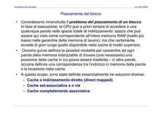 Architettura dei calcolatori a.a. 2007/2008
Piazzamento del blocco
• Consideriamo innanzitutto il problema del piazzamento di un blocco.
In fase di esecuzione, la CPU può a priori tentare di accedere a una
qualunque parola nello spazio totale di indirizzamento: spazio che puòqualunque parola nello spazio totale di indirizzamento: spazio che può
essere qui visto come corrispondente all’intera memoria RAM (livello più
basso nelle gerarchie della memoria di lavoro), ma che certamente
d di l ll di ibil ll h di li ll ieccede di gran lunga quello disponibile nella cache di livello superiore.
• Occorre quindi definire le possibili modalità per consentire ad ogni
parola della memoria indirizzabile di trovare (ove necessario) unap ( )
posizione della cache in cui possa essere trasferita – in altre parole,
occorre definire una corrispondenza tra l’indirizzo in memoria della parola
e la locazione nella cache.e la locazione nella cache.
• A questo scopo, sono state definite essenzialmente tre soluzioni diverse:
– Cache a indirizzamento diretto (direct mapped)
– Cache set-associativa a n vie
– Cache completamente associativa
 