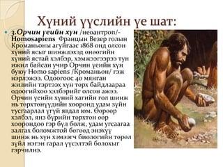 Хүний үүслийн үе шат:
   3.Орчин үеийн хүн /неоантроп/-
    Homosapiens Францын Везер голын
    Кроманьоны агуйгаас 1868 онд олсон
    хүний ясыг шинжлэхэд өнөөгийн
    хүний ястай хэлбэр, хэмжээгээрээ тун
    ижил байсан учир Орчин үеийн хүн
    буюу Homo sapiens /Кроманьон/ гэж
    нэрлэжээ. Одоогоос 40 мянган
    жилийн тэртээх хүн төрх байдлаараа
    одоогийхоо хэлбэрийг олсон ажээ.
    Орчин үеийн хүний хагийн гол шинж
    нь төрхтөнүүдийн хооронд удам зүйн
    тусгаарлал үгүй явдал юм. Өөрөөр
    хэлбэл, янз бүрийн төрхтөн өөр
    хоорондоо гэр бүл болж, удам угсаагаа
    залгах боломжтой бөгөөд энэхүү
    шинж нь хүн хэмээгч биологийн төрөл
    зүйл нэгэн гарал үүсэлтэй болохыг
    гэрчилнэ.
 