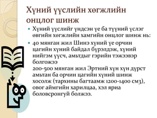 Хүний үүслийн хөгжлийн
онцлог шинж
 Хүний үүслийг үндсэн үе ба түүний үслэг
  өвгийн хөгжлийн хамгийн онцлог шинж нь:
 40 мянган жил Шинэ хүний үе орчин
  цагийн хүний байдал бүрэлдэж, хүний
  нийгэм үүсч, амьтдыг гэрийн тэжээвэр
  болгожээ
  200-500 мянган жил Эртний хүн хүн дүрст
  амьтан ба орчин цагийн хүний шинж
  хосолж (тархины багтаамж 1200-1400 см3),
  овог аймгийн харилцаа, хэл яриа
  боловсронгуй болжээ.
 