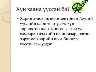 Хүн хаана үүссэн бэ?
   Харин 2-дох нь полицентризм /хүний
    үүслийн олон төвт үзэл/ хүн
    төрөлхтөн нэг нь нөгөөгөөсөө үл
    хамааран дэлхийн олон газар, нэгэн
    зэрэг өөр өөрийн овог бичнээс
    үүссэн гэж үздэг.
 