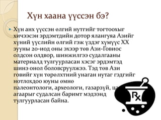 Хүн хаана үүссэн бэ?
   Хүн анх үүссэн өлгий нутгийг тогтоохыг
    хичээсэн эрдэмтдийн дотор ялангуяа Азийг
    хүний үүслийн өлгий гэж үздэг хүмүүс XX
    зууны 20-иод оны эхээр төв Ази-Говиос
    олдсон олдвор, шинжилгээ судалгааны
    материалд тулгуурласан хэсэг эрдэмтэд
    шинэ онол боловсруулжээ. Тэд төв Ази
    говийг хүн төрөлхтний унаган нутаг гэдгийг
    нотлохдоо юуны өмнө
    палеонтологи, археологи, газарзүй, цаг
    агаарыг судалсан баримт мэдээнд
    тулгуурласан байна.
 