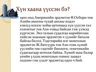 Хүн хаана үүссэн бэ?
   1900 онд Америкийн эрдэмтэн Ф.Осборн төв
    Азийн амьтны тухай анхны мэдээ
    хэвлүүлснээс хойш ертөнцөд хүн үүссэн гал
    голомтыг төв Ази-говьд байсан гэж үзэхэд
    хүргэсэн. Энэ талын судалгаа нарийвчлан
    хийсэн хожмын эрдэмтэн ч үүнийг баталж
    байгаа билээ. Тэдгээрийн нэг монголын
    эрдэмтэн Ж.Батсуурь төв Ази-говь хүний
    үүслийн төв гэдгийг биологи, генетикийн
    судагаагаар нотолж байна. Хүний маш балар
    үеийн үлдэц монголын говиос заавал
    олдоно гэж үздэг эрдэмтэд одоо ч бий.
 