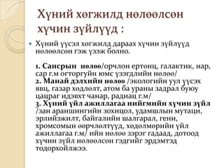 Хүний хөгжилд нөлөөлсөн
    хүчин зүйлүүд :
   Хүний үүсэл хөгжилд дараах хүчин зүйлүүд
    нөлөөлсөн гэж үзэж болно.
    1. Сансрын нөлөө/орчлон ертөнц, галактик, нар,
    сар г.м огторгуйн юмс үзэгдлийн нөлөө/
    2. Манай дэлхийн нөлөө /экологийн уул үүсэх
    явц, газар хөдлөлт, атом ба ураны задрал буюу
    цацраг идэвхт чанар, радиац г.м/
    3. Хүний үйл ажиллагаа нийгмийн хүчин зүйл
    /зан араншингийн зохицол, удамшлын мутаци,
    эрлийзжилт, байгалийн шалгарал, гени,
    хромсомын өөрчлөлтүүд, хөдөлмөрийн үйл
    ажиллагаа г.м/ ийн нөлөө зэрэг гадаад, дотоод
    хүчин зүйл нөлөөлсөн гэдгийг эрдэмтэд
    тодорхойлжээ.
 