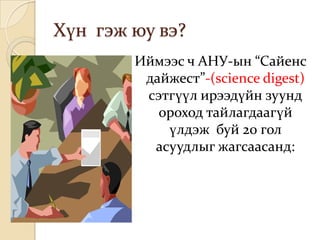 Хүн гэж юу вэ?
        Иймээс ч АНУ-ын “Сайенс
         дайжест”-(science digest)
         сэтгүүл ирээдүйн зуунд
           ороход тайлагдаагүй
            үлдэж буй 20 гол
          асуудлыг жагсаасанд:
 