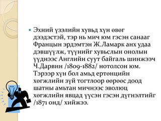   Эхний үзэлийн хувьд хүн өвөг
    дээдэстэй, тэр нь мич юм гэсэн санааг
    Францын эрдэмтэн Ж.Ламарк анх удаа
    дэвшүүлж, түүнийг хувьслын онолын
    үүднээс Английн суут байгаль шинжээч
    Ч.Дарвин /1809-1882/ нотолсон юм.
    Тэрээр хүн бол амьд ертөнцийн
    хөгжлийн зүй тогтлоор өөрөөс доод
    шатны амьтан мичнээс эволюц
    хөгжлийн явцад үүсэн гэсэн дүгнэлтийг
    /1871 онд/ хийжээ.
 