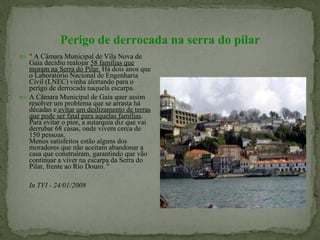 Perigo de derrocada na serra do pilar " A Câmara Municipal de Vila Nova de Gaia decidiu realojar  58 famílias que moram na Serra do Pilar.  Há dois anos que o Laboratório Nacional de Engenharia Civil (LNEC) vinha alertando para o perigo de derrocada naquela escarpa.  A Câmara Municipal de Gaia quer assim resolver um problema que se arrasta há   décadas e  evitar um deslizamento de terras que pode ser fatal para aquelas famílias . Para evitar o pior, a autarquia diz que vai derrubar 68 casas, onde vivem cerca de 150 pessoas. Menos satisfeitos estão alguns dos moradores que não aceitam abandonar a casa que construíram, garantindo que vão continuar a viver na escarpa da Serra do Pilar, frente ao Rio Douro. " In TVI - 24/01/2008   