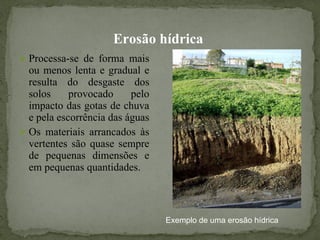 Erosão hídrica   Processa-se de forma mais ou menos lenta e gradual e resulta do desgaste dos solos provocado pelo impacto das gotas de chuva e pela escorrência das águas Os materiais arrancados às vertentes são quase sempre de pequenas dimensões e em pequenas quantidades. Exemplo de uma erosão hídrica  