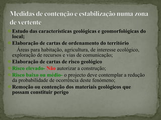 Estudo das características geológicas e geomorfológicas do local; Elaboração de cartas de ordenamento do território Áreas para habitação, agricultura, de interesse ecológico, exploração de recursos e vias de comunicação; Elaboração de cartas de risco geológico  Risco elevado-  Não   autorizar a construção; Risco baixo ou médio-  o   projecto deve contemplar   a redução da probabilidade de ocorrência deste fenómeno; Remoção ou contenção dos materiais geológicos que possam constituir perigo 