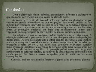 Conclusão: Com a elaboração deste  trabalho, pretendemos informar e esclarecer o  que são zonas de vertente, ou seja, zonas de elevado risco. As zonas de vertente são áreas de solos que podem ser afectados ora por chuvas de grande intensidade, ou por ocupações sem estudo prévio ou até mesmo por remoções indevidas do solo ao seu redor. A população cresce em números cada vez maiores e necessita ocupar áreas  que antes eram florestas, áreas de protecção ambiental ou áreas que anteriormente tinham uma vegetação que as protegiam de movimentos de massa, sismos, terramotos. As referidas zonas de vertente podem também afectar estas áreas. A educação ambiental, a prevenção de riscos contribui para evitar as degradações destas áreas. O clima no planeta está a sofrer grandes alterações o que implica  mudanças nas quais todos ,desde os seres vivos, aos oceanos, às camadas que protegem a terra do sol , aos solos que compõem o planeta sofrerão transformações inevitáveis e as zonas de vertente serão uma dessas áreas por serem áreas de declive topográfico. A geologia poderá tornar-se  um grande auxiliar para as gerações futuras, que através de uma educação ambiental e um estudo prévio das áreas a serem ocupadas, poderão sentir menos essas consequências.  Contudo, está nas nossas mãos fazermos alguma coisa pelo nosso planeta. 