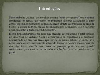 Neste trabalho ,vamos  desenvolver o tema “zona de vertente”,onde iremos aprofundar os temas, tais como: os principais factores associados a estas zonas, ou seja, movimentos de massa, acção directa da gravidade (queda de blocos) e erosão hídrica, causas dos movimentos de massas, isto é, factores desencadeantes e factores condicionantes.  E, por fim, acabaremos por falar nas medidas de contenção e estabilização de uma zona de vertente. Com o crescimento da população e a ocupação desordenada de diversas áreas agravam-se os riscos naturais e impõe-se a necessidade de um ordenamento eficaz do território. Vamos mostrar através dos objectivos, através dos quais, a geologia pode ser um grande contribuinte para mostrar as medidas e soluções para os problemas em geral. 