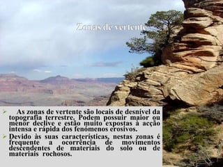 As zonas de vertente são locais de desnível da topografia terrestre. Podem possuir maior ou menor declive e estão muito expostas à acção intensa e rápida dos fenómenos erosivos.  Devido às suas características, nestas zonas é frequente a ocorrência de movimentos descendentes de materiais do solo ou de materiais  rochosos. 
