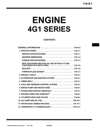 11A-0-1




                                                 ENGINE
                                       4G1 SERIES
                                                                         CONTENTS


                   GENERAL INFORMATION . . . . . . . . . . . . . . . . . . . . . . . . . . . . . . . . . . . . . . . . . . . 11A-0-3
                     1. SPECIFICATIONS . . . . . . . . . . . . . . . . . . . . . . . . . . . . . . . . . . . . . . . . . . . . . . . . . 11A-1-1
                           SERVICE SPECIFICATIONS . . . . . . . . . . . . . . . . . . . . . . . . . . . . . . . . . . . . 11A-1-1
                           REWORK DIMENSIONS . . . . . . . . . . . . . . . . . . . . . . . . . . . . . . . . . . . . . . . . 11A-1-3
                           TORQUE SPECIFICATIONS . . . . . . . . . . . . . . . . . . . . . . . . . . . . . . . . . . . . . 11A-1-4
                           NEW TIGHTENING METHOD - BY USE OF BOLTS TO BE
                           TIGHTENED IN PLASTIC AREA . . . . . . . . . . . . . . . . . . . . . . . . . . . . . . . 11A-1-6
                           SEALANT . . . . . . . . . . . . . . . . . . . . . . . . . . . . . . . . . . . . . . . . . . . . . . . . . . . . . . . . 11A-1-6
                           FORM-IN-PLACE GASKET . . . . . . . . . . . . . . . . . . . . . . . . . . . . . . . . . . . . . . 11A-1-7
                     2. SPECIAL TOOLS . . . . . . . . . . . . . . . . . . . . . . . . . . . . . . . . . . . . . . . . . . . . . . . . . 11A-2-1
                     3. ALTERNATOR AND IGNITION SYSTEM . . . . . . . . . . . . . . . . . . . . . . . . 11A-3-1
                     4. TIMING BELT . . . . . . . . . . . . . . . . . . . . . . . . . . . . . . . . . . . . . . . . . . . . . . . . . . . . . . 11A-4-1
                     5. FUEL AND EMISSION CONTROL SYSTEM . . . . . . . . . . . . . . . . . . . . 11A-5-1
                     6. WATER PUMP AND WATER HOSE . . . . . . . . . . . . . . . . . . . . . . . . . . . . . 11A-6-1
                     7. INTAKE AND EXHAUST MANIFOLD . . . . . . . . . . . . . . . . . . . . . . . . . . . . 11A-7-1
                     8. ROCKER ARMS AND CAMSHAFT . . . . . . . . . . . . . . . . . . . . . . . . . . . . . . 11A-8-1
                     9. CYLINDER HEAD AND VALVES . . . . . . . . . . . . . . . . . . . . . . . . . . . . . . . . . 11A-9-1
                   10. OIL PUMP AND OIL PAN . . . . . . . . . . . . . . . . . . . . . . . . . . . . . . . . . . . . . . . 11A-10-1
                   11. PISTON AND CONNECTING ROD . . . . . . . . . . . . . . . . . . . . . . . . . . . . . . 11A-11-1
                   12. CRANKSHAFT, CYLINDER BLOCK . . . . . . . . . . . . . . . . . . . . . . . . . . . 11A-12-1




E Mitsubishi Motors Corporation       Nov. 1995                                PWEE9520
 