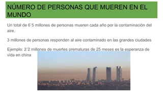 NÚMERO DE PERSONAS QUE MUEREN EN EL
MUNDO
Un total de 6´5 millones de personas mueren cada año por la contaminación del
aire.
3 millones de personas responden al aire contaminado en las grandes ciudades
Ejemplo: 2´2 millones de muertes prematuras de 25 meses es la esperanza de
vida en china
 