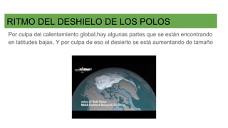 RITMO DEL DESHIELO DE LOS POLOS
Por culpa del calentamiento global,hay algunas partes que se están encontrando
en latitudes bajas. Y por culpa de eso el desierto se está aumentando de tamaño
 