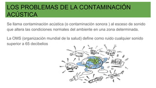 LOS PROBLEMAS DE LA CONTAMINACIÓN
ACÚSTICA
Se llama contaminación acústica (o contaminación sonora ) al esceso de sonido
que altera las condiciones normales del ambiente en una zona determinada.
La OMS (organización mundial de la salud) define como ruido cualquier sonido
superior a 65 decibelios
 