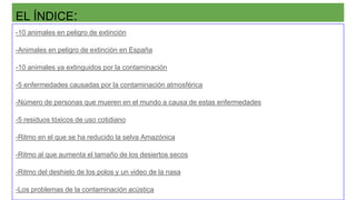 EL ÍNDICE:
-10 animales en peligro de extinción
-Animales en peligro de extinción en España
-10 animales ya extinguidos por la contaminación
-5 enfermedades causadas por la contaminación atmosférica
-Número de personas que mueren en el mundo a causa de estas enfermedades
-5 residuos tóxicos de uso cotidiano
-Ritmo en el que se ha reducido la selva Amazónica
-Ritmo al que aumenta el tamaño de los desiertos secos
-Ritmo del deshielo de los polos y un video de la nasa
-Los problemas de la contaminación acústica
 