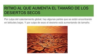 RITMO AL QUE AUMENTA EL TAMAÑO DE LOS
DESIERTOS SECOS
Por culpa del calentamiento global, hay algunas partes que se están encontrando
en latitudes bajas. Y por culpa de esos el desierto está aumentando de tamaño.
 