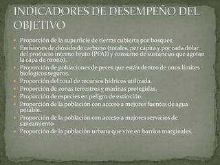 Proporción de la superficie de tierras cubierta por bosques.Emisiones de dióxido de carbono (totales, per cápita y por cada dólar del producto interno bruto (PPA)) y consumo de sustancias que agotan la capa de ozono).Proporción de poblaciones de peces que están dentro de unos límites biológicos seguros.Proporción del total de recursos hídricos utilizada.Proporción de zonas terrestres y marinas protegidas.Proporción de especies en peligro de extinción.Proporción de la población con acceso a mejores fuentes de agua potable.Proporción de la población con acceso a mejores servicios de saneamiento.Proporción de la población urbana que vive en barrios marginales.INDICADORES DE DESEMPEÑO DEL OBJETIVO